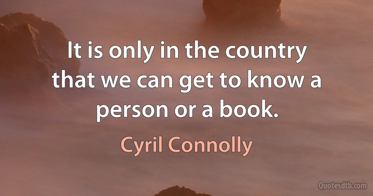 It is only in the country that we can get to know a person or a book. (Cyril Connolly)