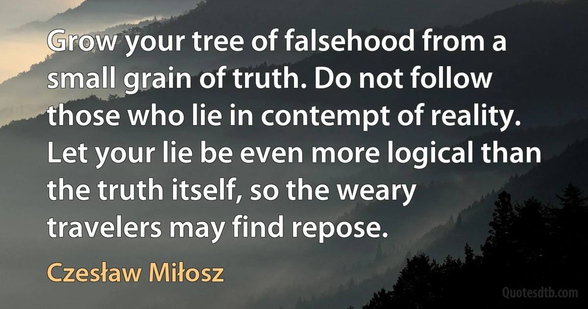 Grow your tree of falsehood from a small grain of truth. Do not follow those who lie in contempt of reality. Let your lie be even more logical than the truth itself, so the weary travelers may find repose. (Czesław Miłosz)