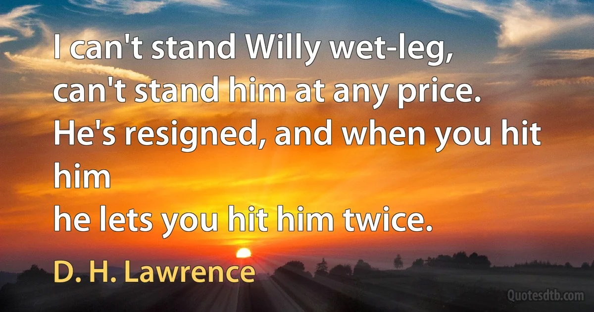 I can't stand Willy wet-leg,
can't stand him at any price.
He's resigned, and when you hit him
he lets you hit him twice. (D. H. Lawrence)