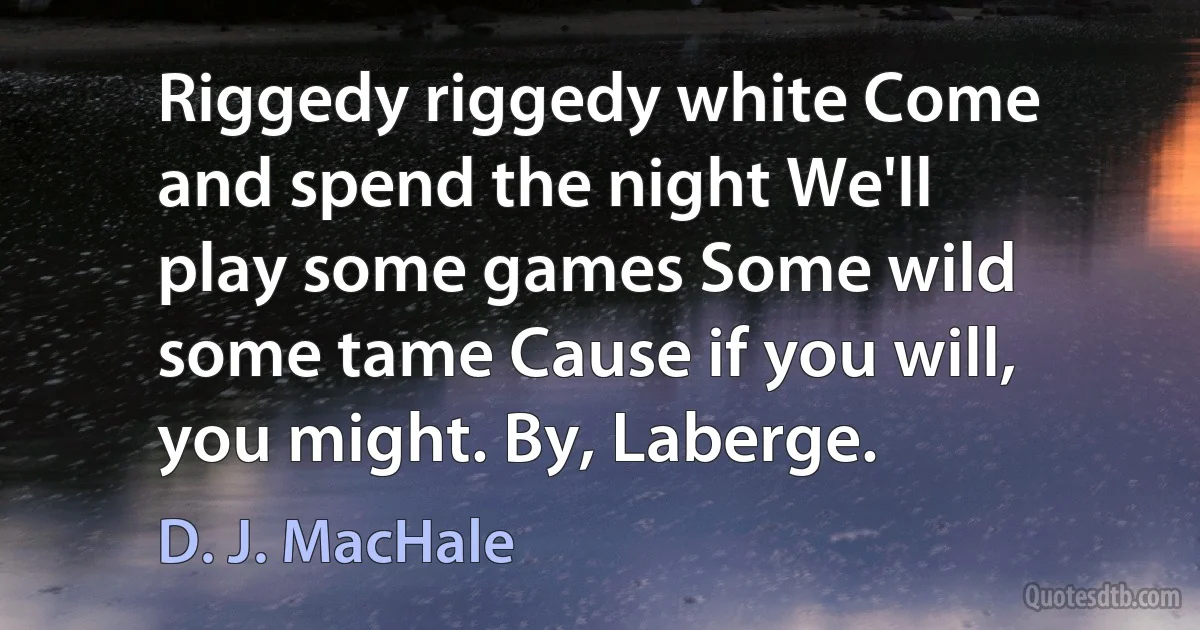 Riggedy riggedy white Come and spend the night We'll play some games Some wild some tame Cause if you will, you might. By, Laberge. (D. J. MacHale)