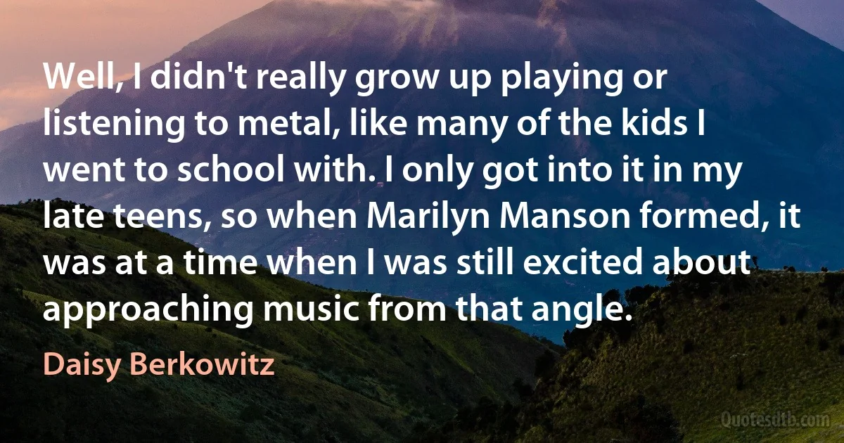 Well, I didn't really grow up playing or listening to metal, like many of the kids I went to school with. I only got into it in my late teens, so when Marilyn Manson formed, it was at a time when I was still excited about approaching music from that angle. (Daisy Berkowitz)