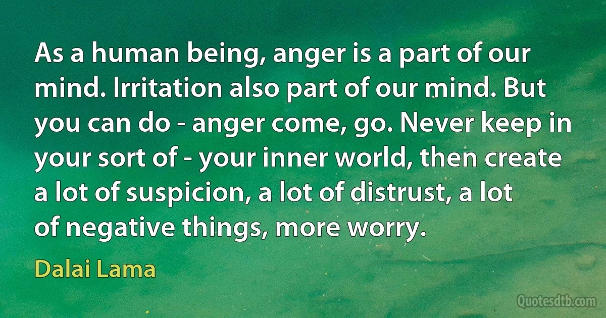 As a human being, anger is a part of our mind. Irritation also part of our mind. But you can do - anger come, go. Never keep in your sort of - your inner world, then create a lot of suspicion, a lot of distrust, a lot of negative things, more worry. (Dalai Lama)