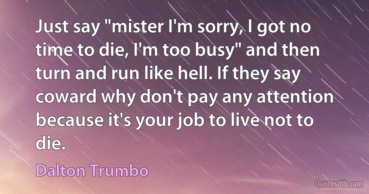 Just say "mister I'm sorry, I got no time to die, I'm too busy" and then turn and run like hell. If they say coward why don't pay any attention because it's your job to live not to die. (Dalton Trumbo)