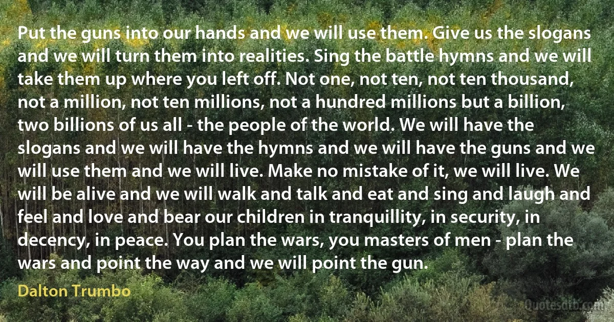 Put the guns into our hands and we will use them. Give us the slogans and we will turn them into realities. Sing the battle hymns and we will take them up where you left off. Not one, not ten, not ten thousand, not a million, not ten millions, not a hundred millions but a billion, two billions of us all - the people of the world. We will have the slogans and we will have the hymns and we will have the guns and we will use them and we will live. Make no mistake of it, we will live. We will be alive and we will walk and talk and eat and sing and laugh and feel and love and bear our children in tranquillity, in security, in decency, in peace. You plan the wars, you masters of men - plan the wars and point the way and we will point the gun. (Dalton Trumbo)