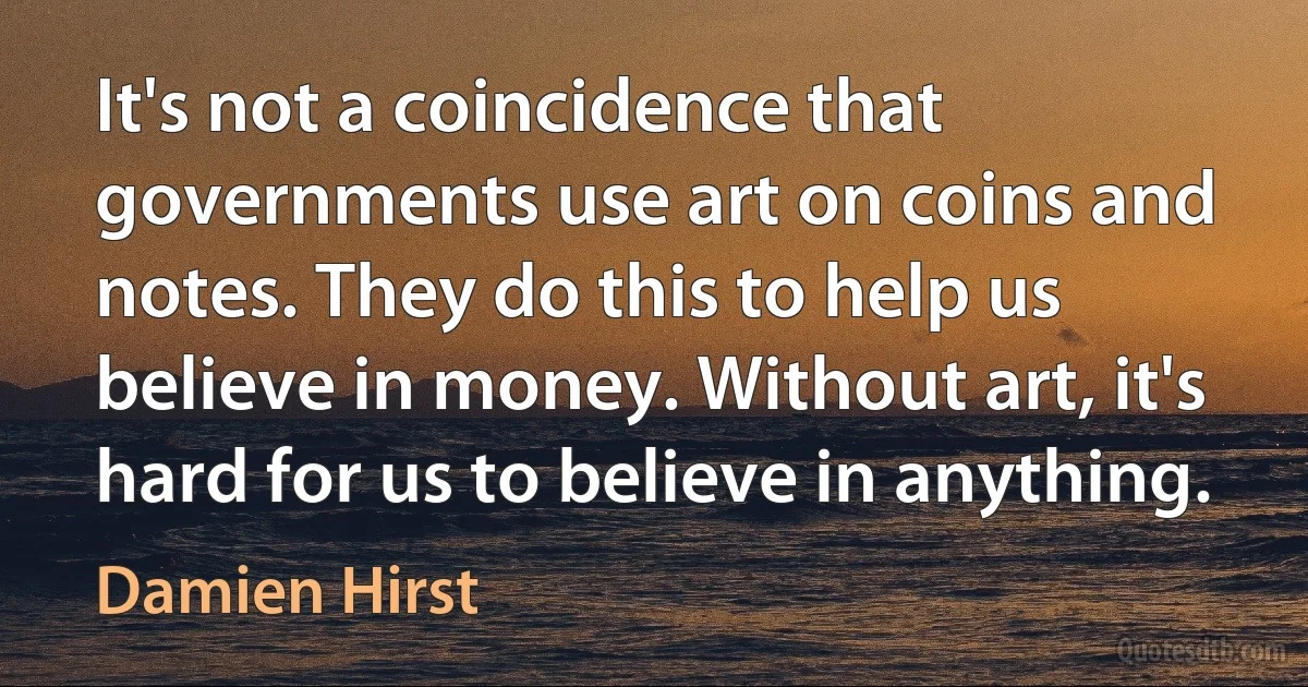 It's not a coincidence that governments use art on coins and notes. They do this to help us believe in money. Without art, it's hard for us to believe in anything. (Damien Hirst)