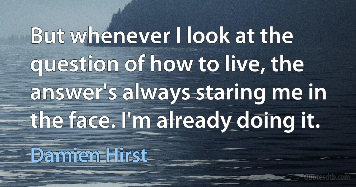 But whenever I look at the question of how to live, the answer's always staring me in the face. I'm already doing it. (Damien Hirst)