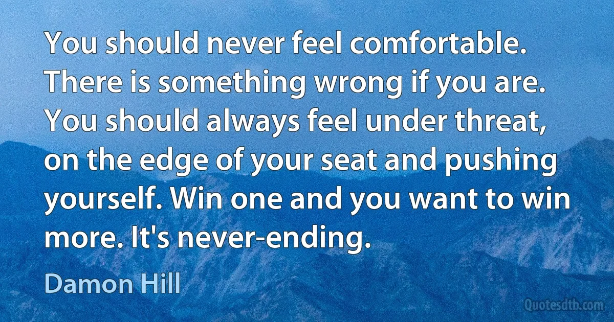 You should never feel comfortable. There is something wrong if you are. You should always feel under threat, on the edge of your seat and pushing yourself. Win one and you want to win more. It's never-ending. (Damon Hill)