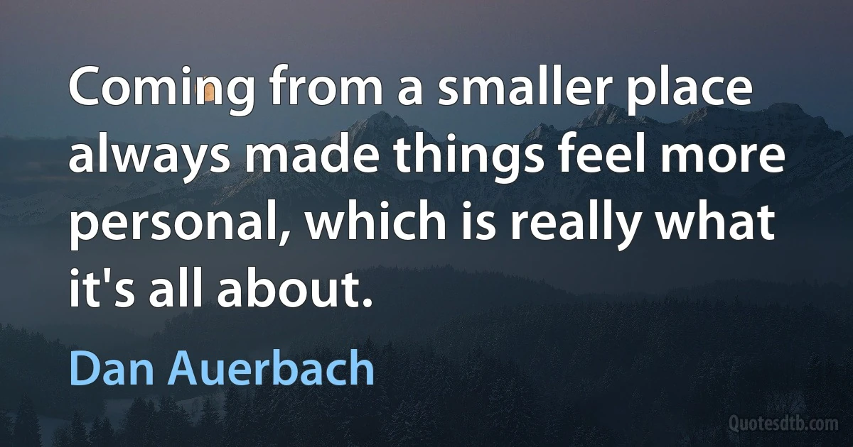 Coming from a smaller place always made things feel more personal, which is really what it's all about. (Dan Auerbach)