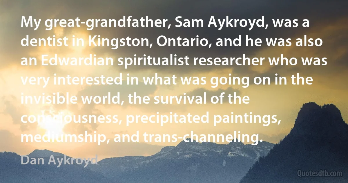 My great-grandfather, Sam Aykroyd, was a dentist in Kingston, Ontario, and he was also an Edwardian spiritualist researcher who was very interested in what was going on in the invisible world, the survival of the consciousness, precipitated paintings, mediumship, and trans-channeling. (Dan Aykroyd)