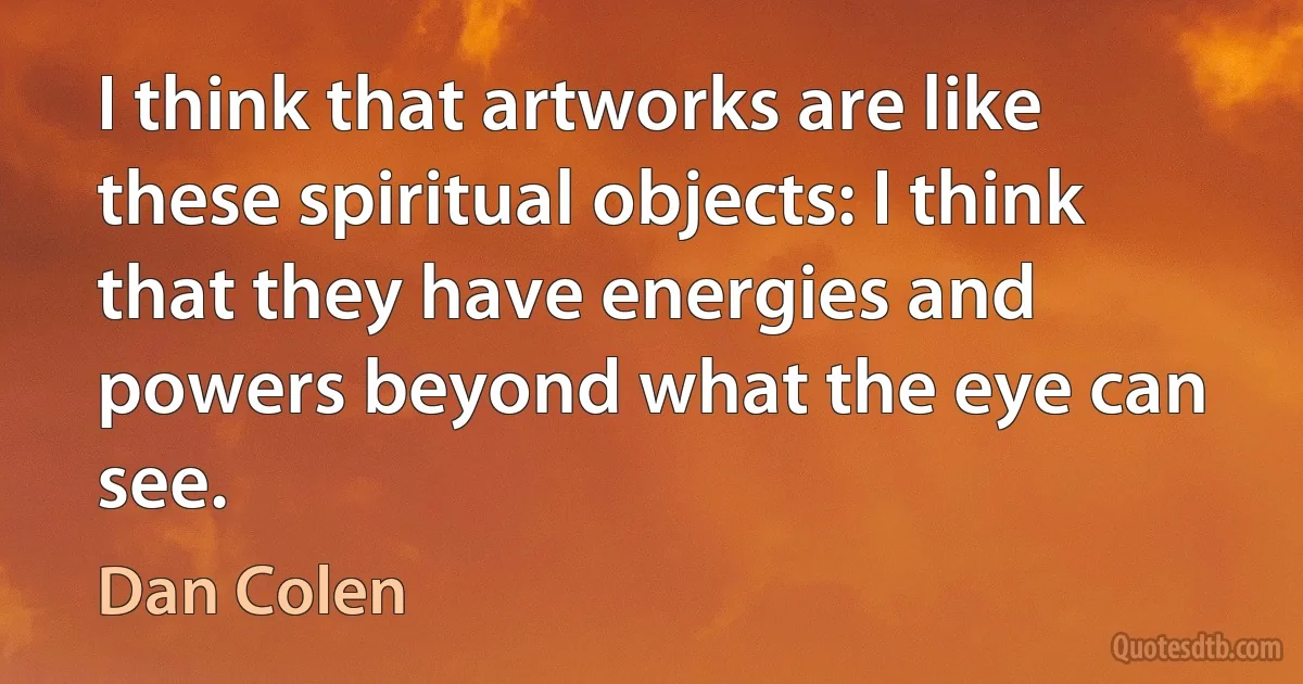 I think that artworks are like these spiritual objects: I think that they have energies and powers beyond what the eye can see. (Dan Colen)