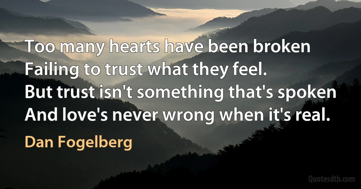 Too many hearts have been broken
Failing to trust what they feel.
But trust isn't something that's spoken
And love's never wrong when it's real. (Dan Fogelberg)