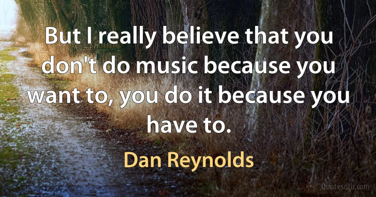 But I really believe that you don't do music because you want to, you do it because you have to. (Dan Reynolds)