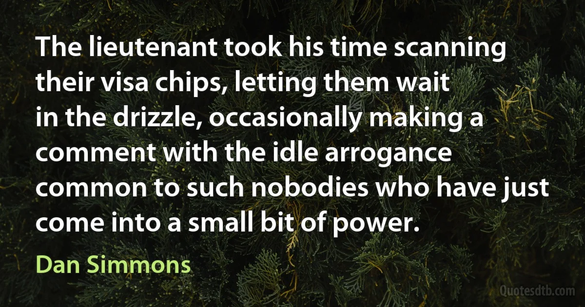 The lieutenant took his time scanning their visa chips, letting them wait in the drizzle, occasionally making a comment with the idle arrogance common to such nobodies who have just come into a small bit of power. (Dan Simmons)