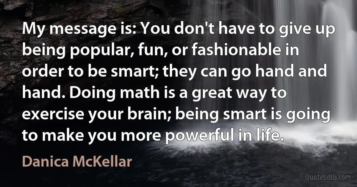 My message is: You don't have to give up being popular, fun, or fashionable in order to be smart; they can go hand and hand. Doing math is a great way to exercise your brain; being smart is going to make you more powerful in life. (Danica McKellar)