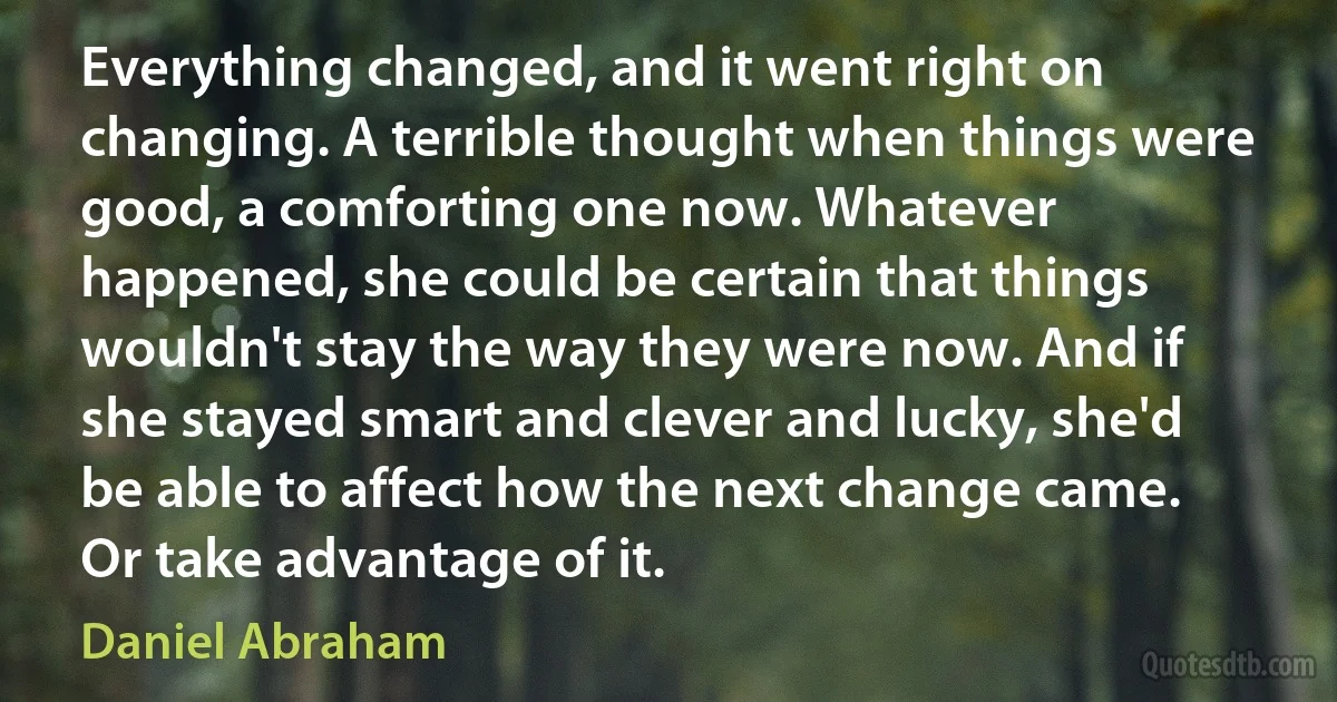 Everything changed, and it went right on changing. A terrible thought when things were good, a comforting one now. Whatever happened, she could be certain that things wouldn't stay the way they were now. And if she stayed smart and clever and lucky, she'd be able to affect how the next change came. Or take advantage of it. (Daniel Abraham)