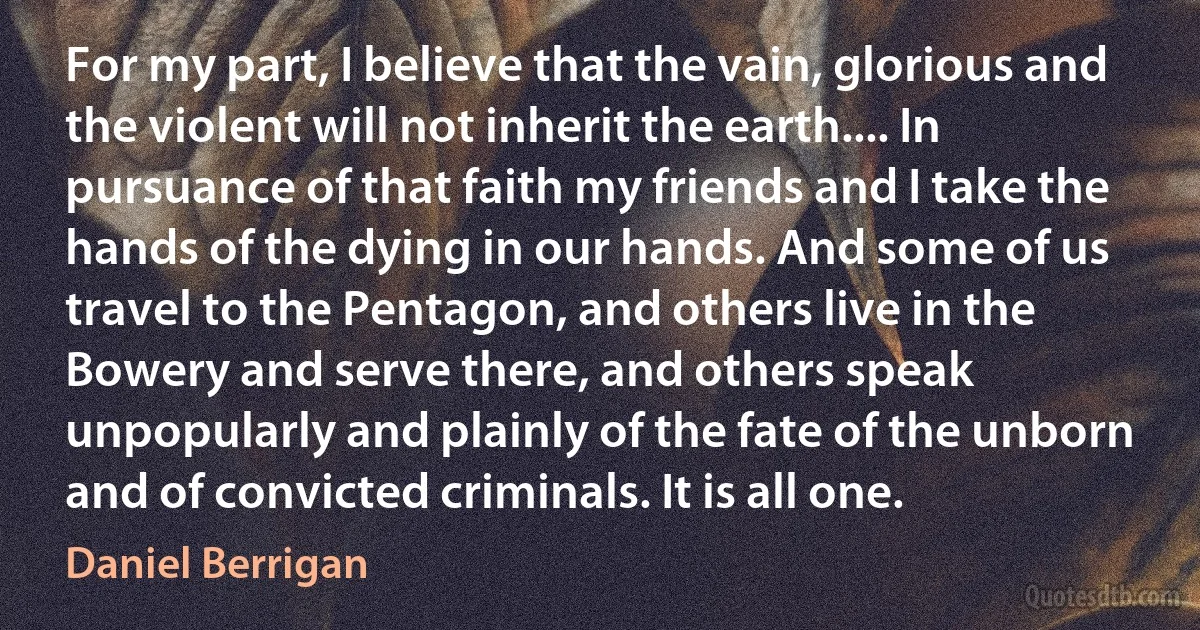 For my part, I believe that the vain, glorious and the violent will not inherit the earth.... In pursuance of that faith my friends and I take the hands of the dying in our hands. And some of us travel to the Pentagon, and others live in the Bowery and serve there, and others speak unpopularly and plainly of the fate of the unborn and of convicted criminals. It is all one. (Daniel Berrigan)