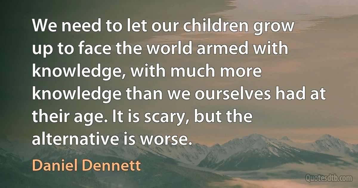 We need to let our children grow up to face the world armed with knowledge, with much more knowledge than we ourselves had at their age. It is scary, but the alternative is worse. (Daniel Dennett)