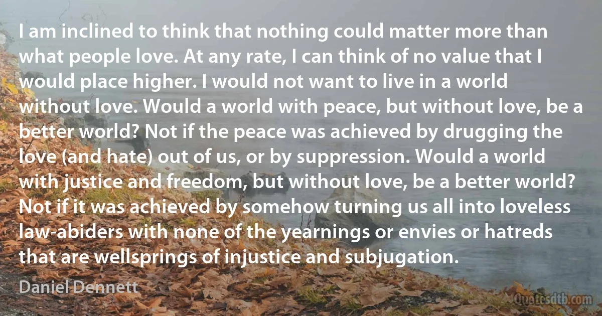 I am inclined to think that nothing could matter more than what people love. At any rate, I can think of no value that I would place higher. I would not want to live in a world without love. Would a world with peace, but without love, be a better world? Not if the peace was achieved by drugging the love (and hate) out of us, or by suppression. Would a world with justice and freedom, but without love, be a better world? Not if it was achieved by somehow turning us all into loveless law-abiders with none of the yearnings or envies or hatreds that are wellsprings of injustice and subjugation. (Daniel Dennett)