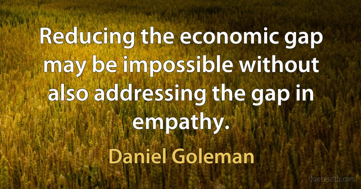 Reducing the economic gap may be impossible without also addressing the gap in empathy. (Daniel Goleman)