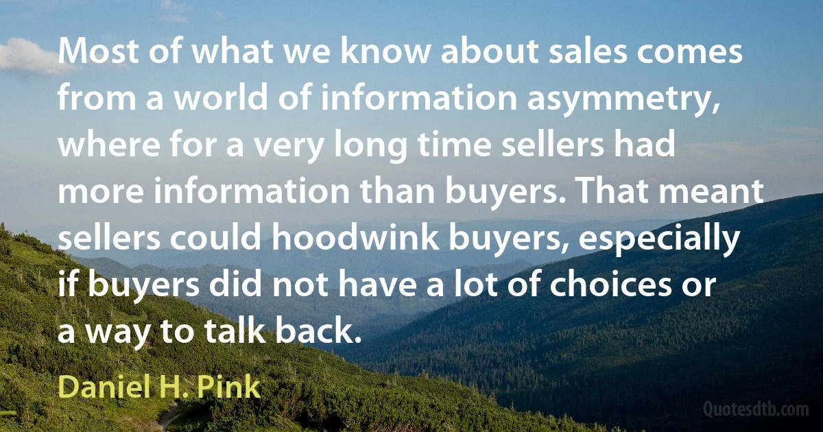 Most of what we know about sales comes from a world of information asymmetry, where for a very long time sellers had more information than buyers. That meant sellers could hoodwink buyers, especially if buyers did not have a lot of choices or a way to talk back. (Daniel H. Pink)