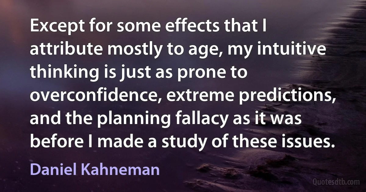 Except for some effects that I attribute mostly to age, my intuitive thinking is just as prone to overconfidence, extreme predictions, and the planning fallacy as it was before I made a study of these issues. (Daniel Kahneman)