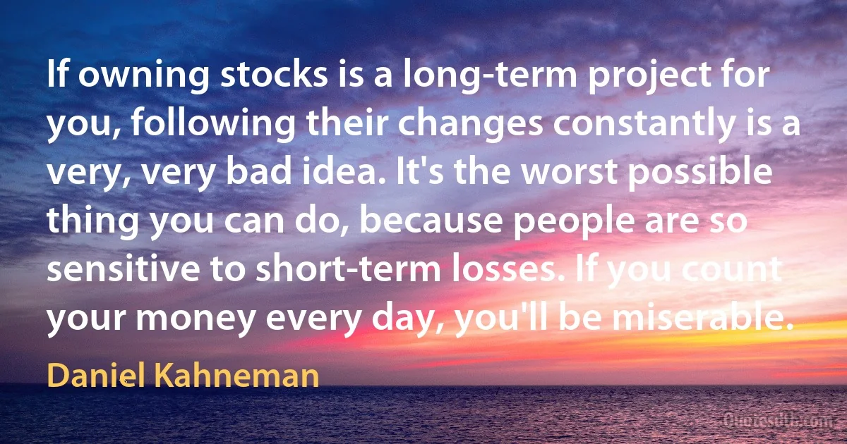 If owning stocks is a long-term project for you, following their changes constantly is a very, very bad idea. It's the worst possible thing you can do, because people are so sensitive to short-term losses. If you count your money every day, you'll be miserable. (Daniel Kahneman)