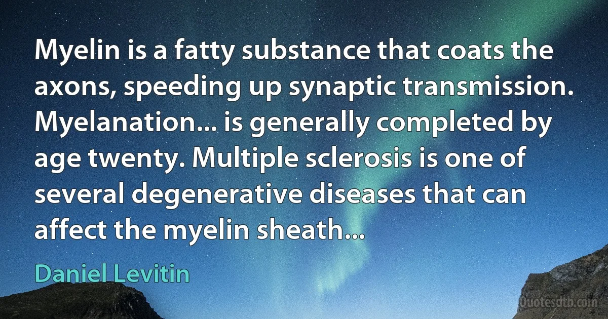 Myelin is a fatty substance that coats the axons, speeding up synaptic transmission. Myelanation... is generally completed by age twenty. Multiple sclerosis is one of several degenerative diseases that can affect the myelin sheath... (Daniel Levitin)