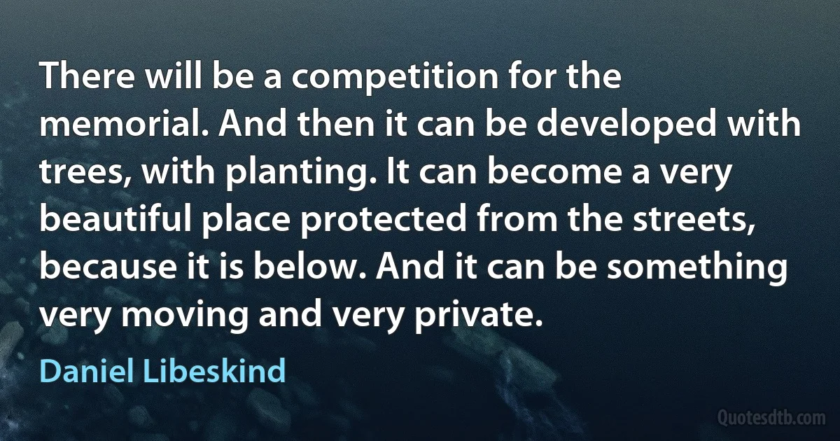 There will be a competition for the memorial. And then it can be developed with trees, with planting. It can become a very beautiful place protected from the streets, because it is below. And it can be something very moving and very private. (Daniel Libeskind)