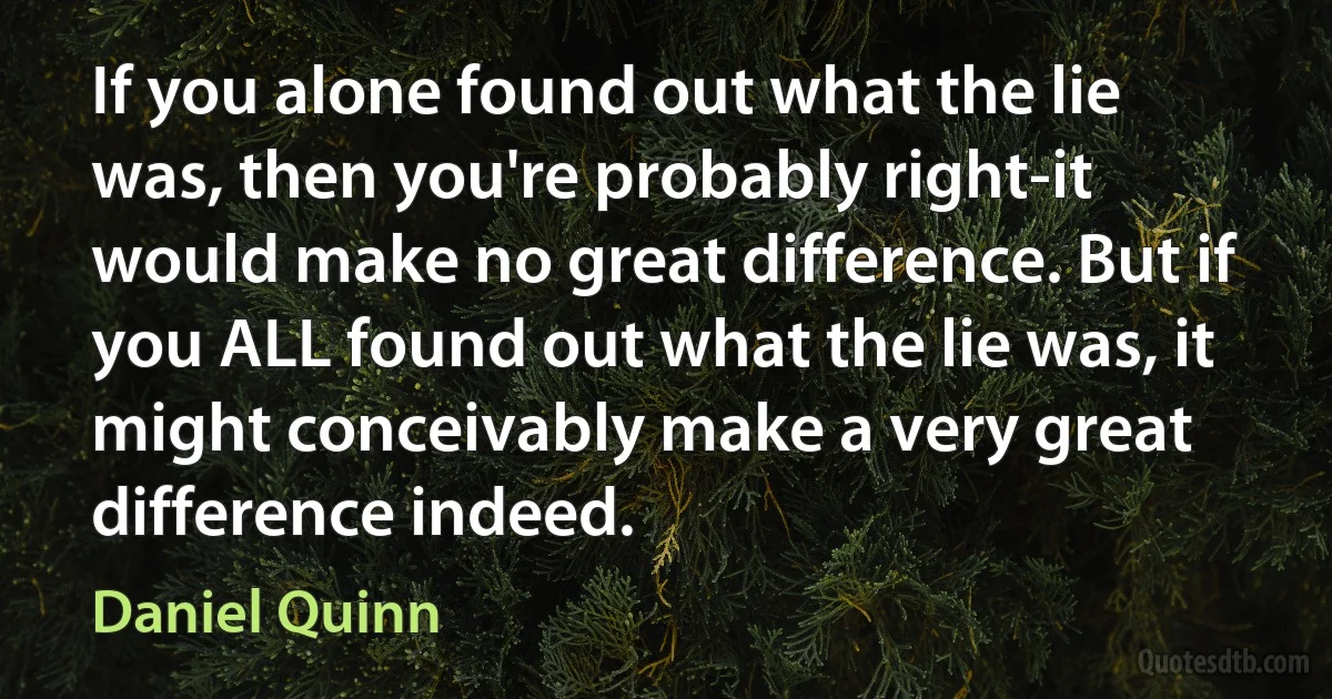 If you alone found out what the lie was, then you're probably right-it would make no great difference. But if you ALL found out what the lie was, it might conceivably make a very great difference indeed. (Daniel Quinn)