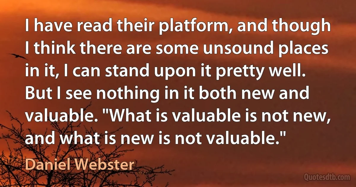 I have read their platform, and though I think there are some unsound places in it, I can stand upon it pretty well. But I see nothing in it both new and valuable. "What is valuable is not new, and what is new is not valuable." (Daniel Webster)