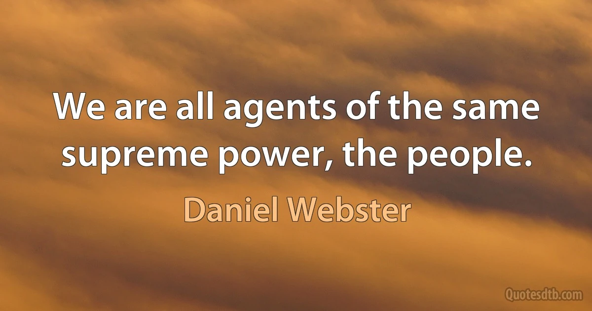 We are all agents of the same supreme power, the people. (Daniel Webster)