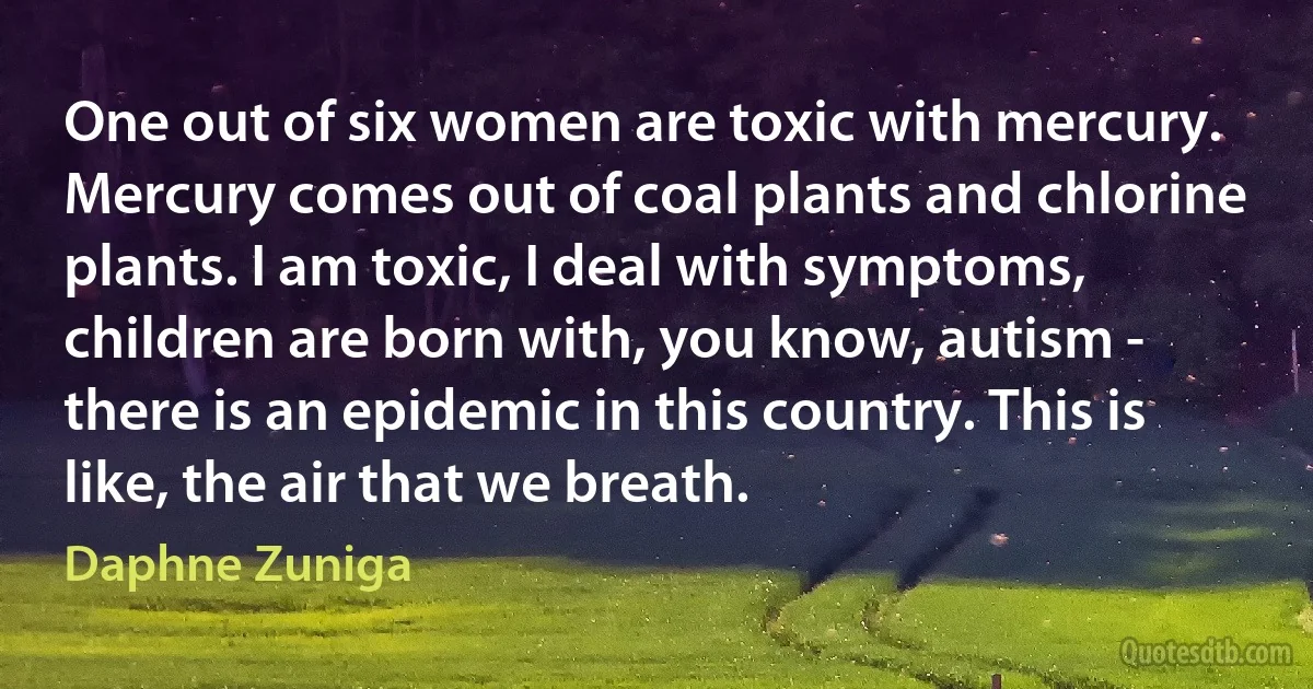 One out of six women are toxic with mercury. Mercury comes out of coal plants and chlorine plants. I am toxic, I deal with symptoms, children are born with, you know, autism - there is an epidemic in this country. This is like, the air that we breath. (Daphne Zuniga)