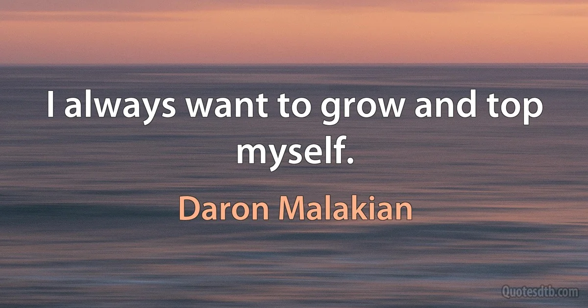 I always want to grow and top myself. (Daron Malakian)