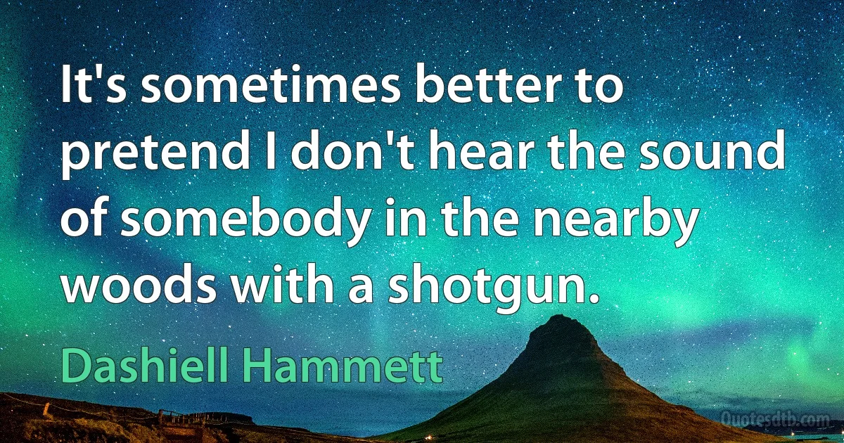 It's sometimes better to pretend I don't hear the sound of somebody in the nearby woods with a shotgun. (Dashiell Hammett)