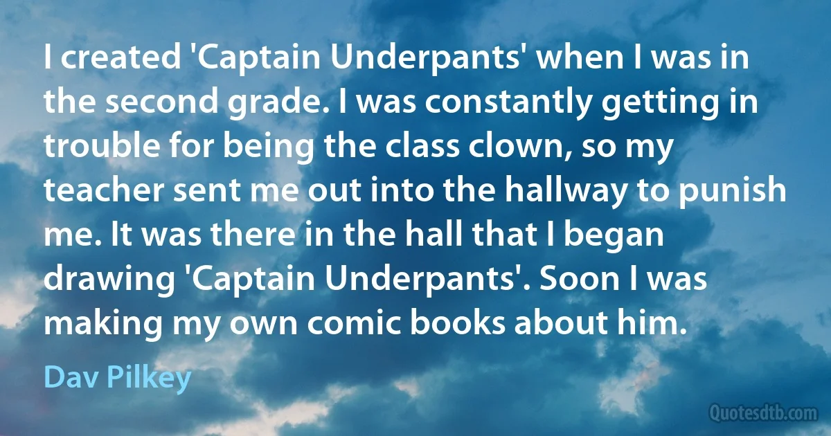 I created 'Captain Underpants' when I was in the second grade. I was constantly getting in trouble for being the class clown, so my teacher sent me out into the hallway to punish me. It was there in the hall that I began drawing 'Captain Underpants'. Soon I was making my own comic books about him. (Dav Pilkey)