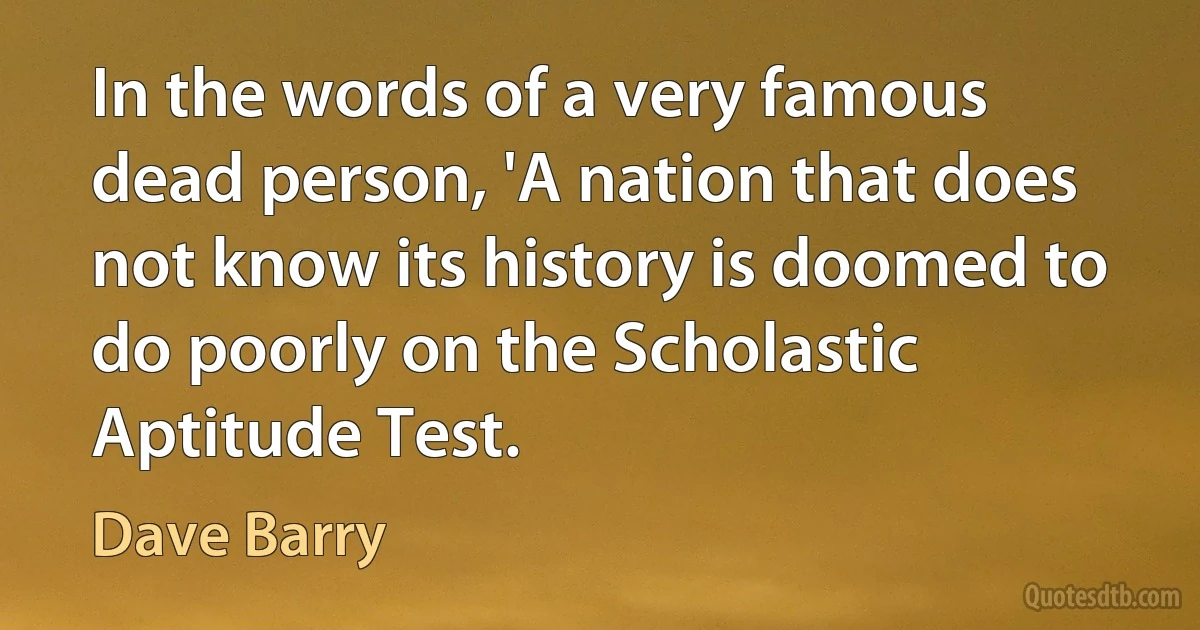 In the words of a very famous dead person, 'A nation that does not know its history is doomed to do poorly on the Scholastic Aptitude Test. (Dave Barry)