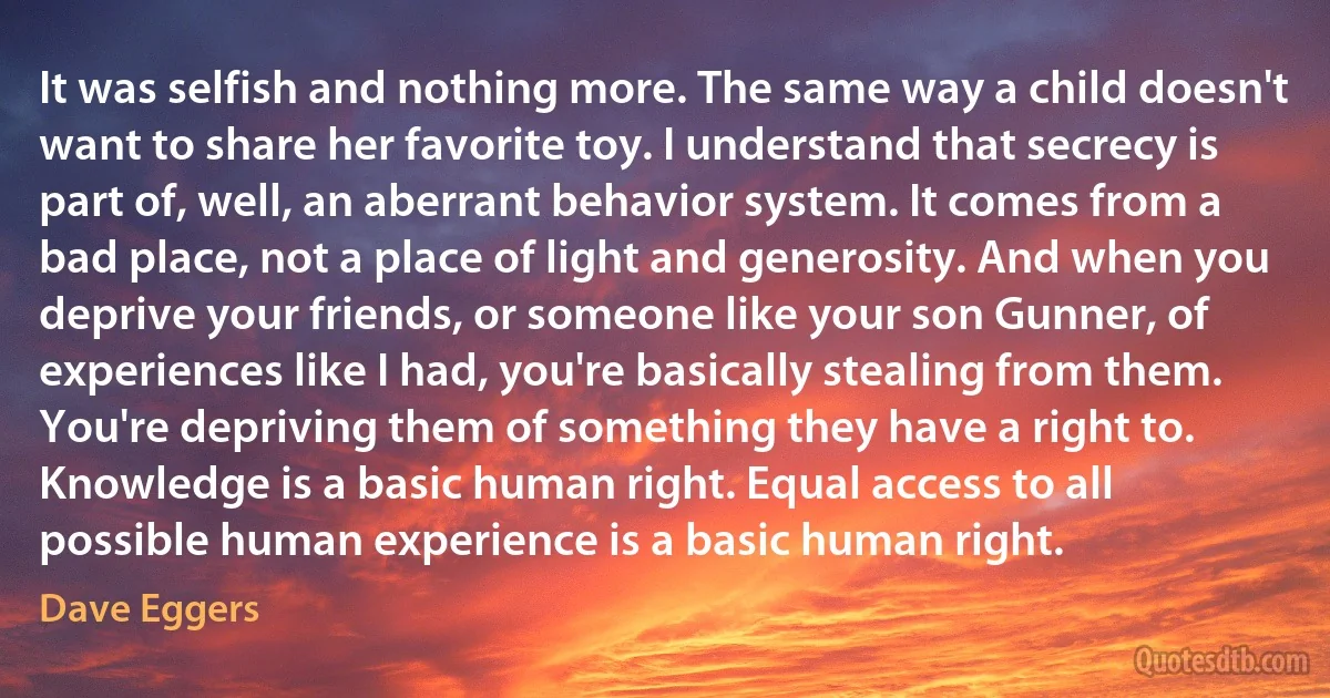 It was selfish and nothing more. The same way a child doesn't want to share her favorite toy. I understand that secrecy is part of, well, an aberrant behavior system. It comes from a bad place, not a place of light and generosity. And when you deprive your friends, or someone like your son Gunner, of experiences like I had, you're basically stealing from them. You're depriving them of something they have a right to. Knowledge is a basic human right. Equal access to all possible human experience is a basic human right. (Dave Eggers)