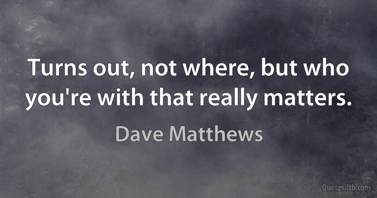 Turns out, not where, but who you're with that really matters. (Dave Matthews)