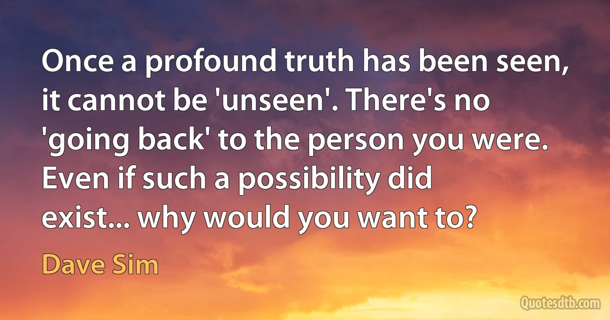 Once a profound truth has been seen, it cannot be 'unseen'. There's no 'going back' to the person you were. Even if such a possibility did exist... why would you want to? (Dave Sim)