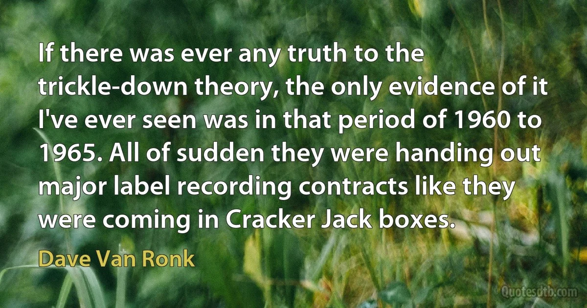 If there was ever any truth to the trickle-down theory, the only evidence of it I've ever seen was in that period of 1960 to 1965. All of sudden they were handing out major label recording contracts like they were coming in Cracker Jack boxes. (Dave Van Ronk)