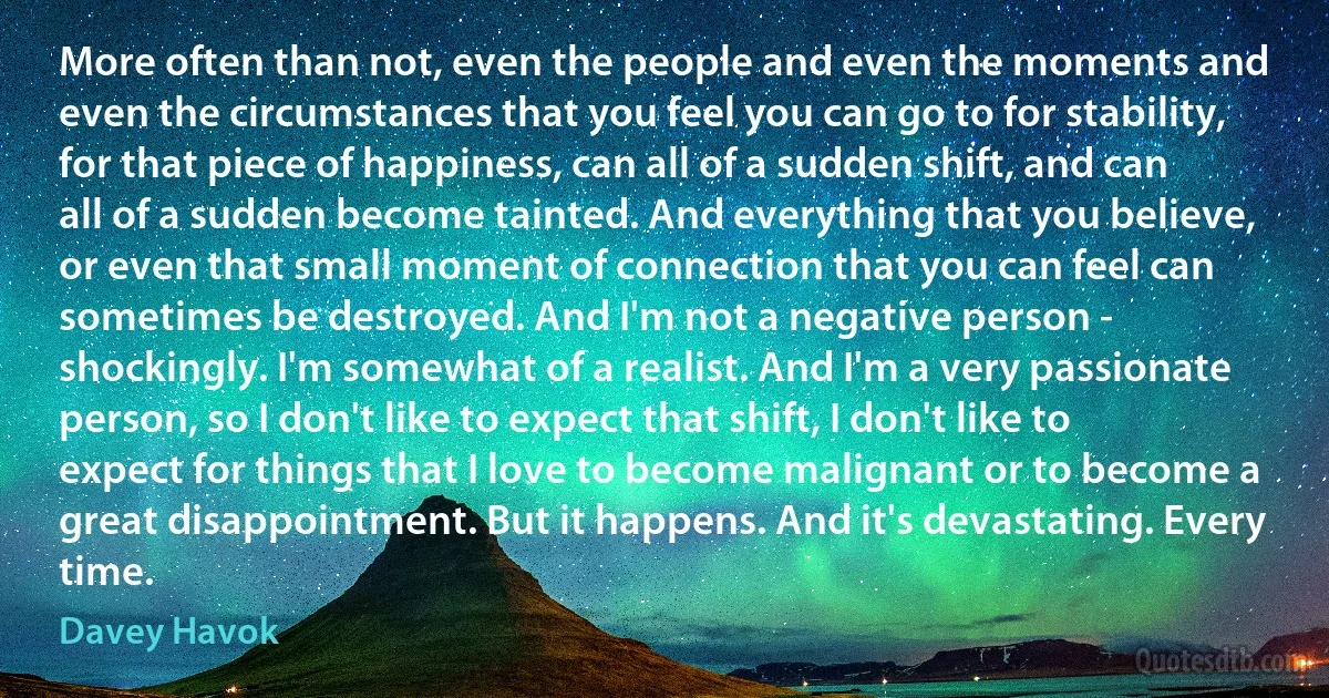 More often than not, even the people and even the moments and even the circumstances that you feel you can go to for stability, for that piece of happiness, can all of a sudden shift, and can all of a sudden become tainted. And everything that you believe, or even that small moment of connection that you can feel can sometimes be destroyed. And I'm not a negative person - shockingly. I'm somewhat of a realist. And I'm a very passionate person, so I don't like to expect that shift, I don't like to expect for things that I love to become malignant or to become a great disappointment. But it happens. And it's devastating. Every time. (Davey Havok)