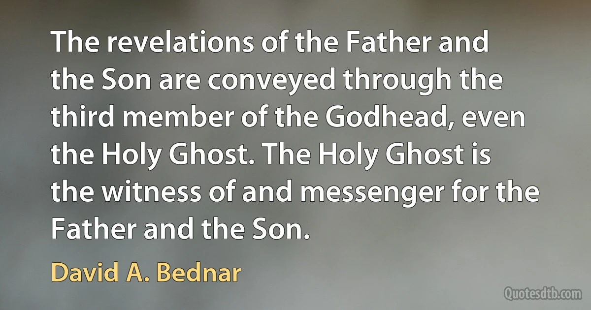 The revelations of the Father and the Son are conveyed through the third member of the Godhead, even the Holy Ghost. The Holy Ghost is the witness of and messenger for the Father and the Son. (David A. Bednar)