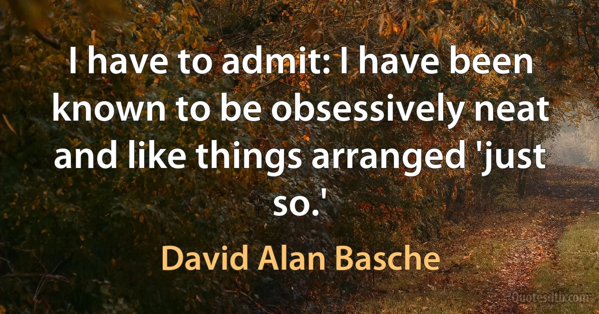 I have to admit: I have been known to be obsessively neat and like things arranged 'just so.' (David Alan Basche)