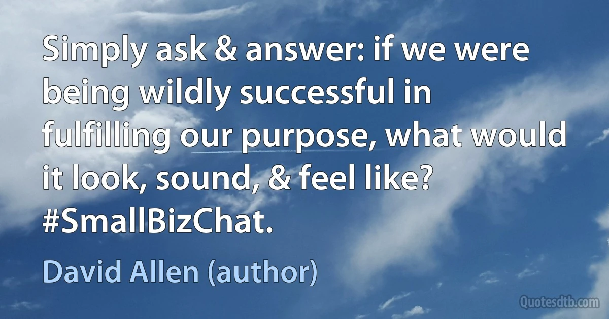 Simply ask & answer: if we were being wildly successful in fulfilling our purpose, what would it look, sound, & feel like? #SmallBizChat. (David Allen (author))