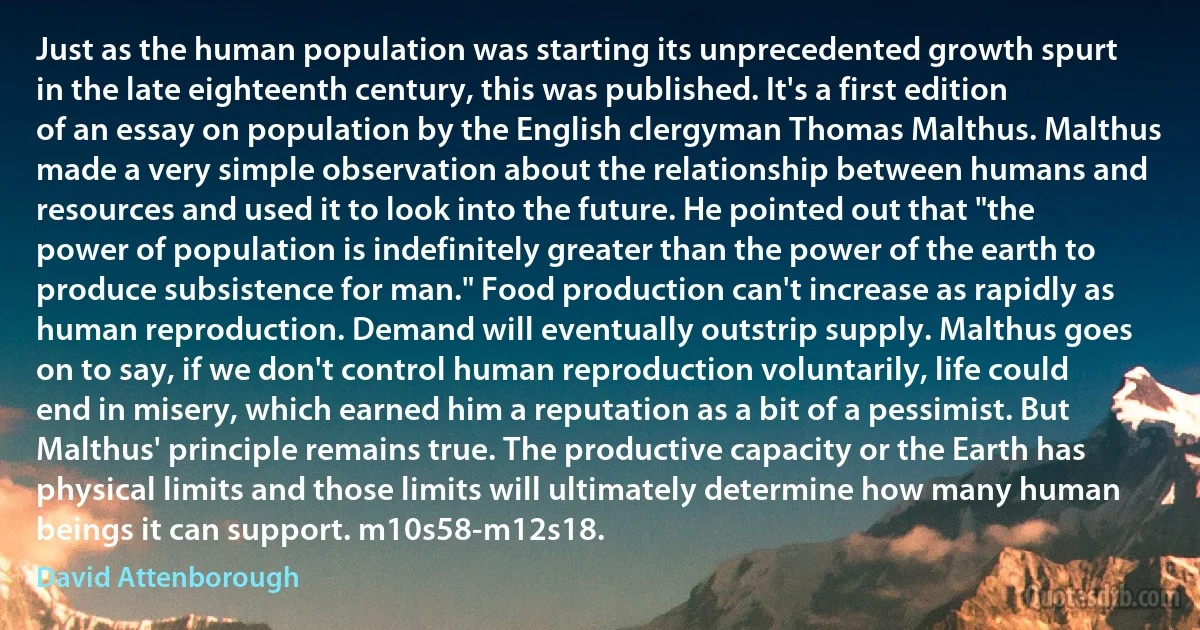 Just as the human population was starting its unprecedented growth spurt in the late eighteenth century, this was published. It's a first edition of an essay on population by the English clergyman Thomas Malthus. Malthus made a very simple observation about the relationship between humans and resources and used it to look into the future. He pointed out that "the power of population is indefinitely greater than the power of the earth to produce subsistence for man." Food production can't increase as rapidly as human reproduction. Demand will eventually outstrip supply. Malthus goes on to say, if we don't control human reproduction voluntarily, life could end in misery, which earned him a reputation as a bit of a pessimist. But Malthus' principle remains true. The productive capacity or the Earth has physical limits and those limits will ultimately determine how many human beings it can support. m10s58-m12s18. (David Attenborough)