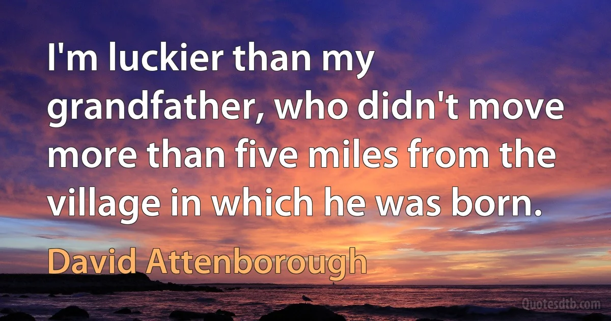 I'm luckier than my grandfather, who didn't move more than five miles from the village in which he was born. (David Attenborough)