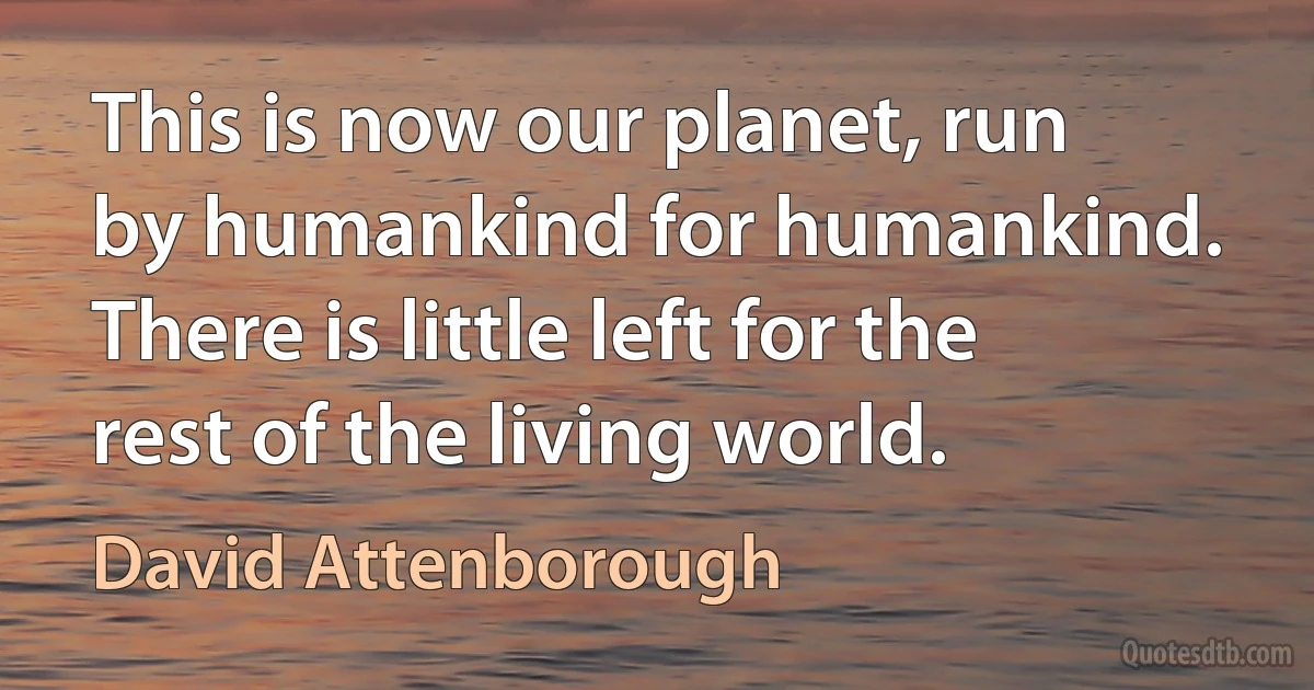 This is now our planet, run by humankind for humankind. There is little left for the rest of the living world. (David Attenborough)