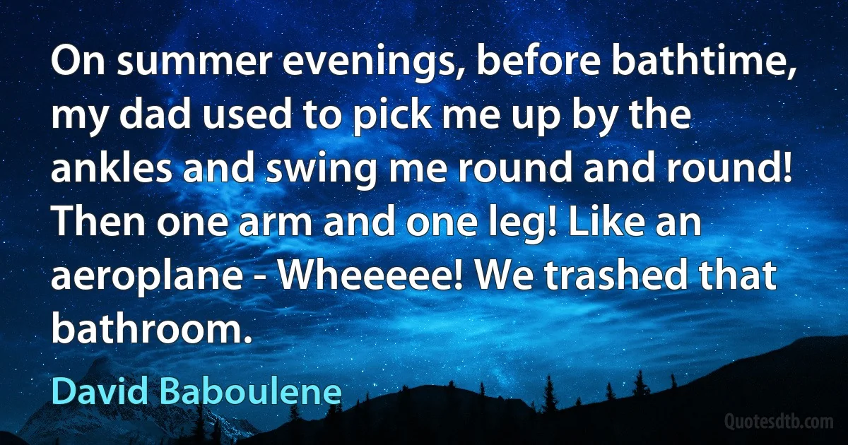 On summer evenings, before bathtime, my dad used to pick me up by the ankles and swing me round and round! Then one arm and one leg! Like an aeroplane - Wheeeee! We trashed that bathroom. (David Baboulene)