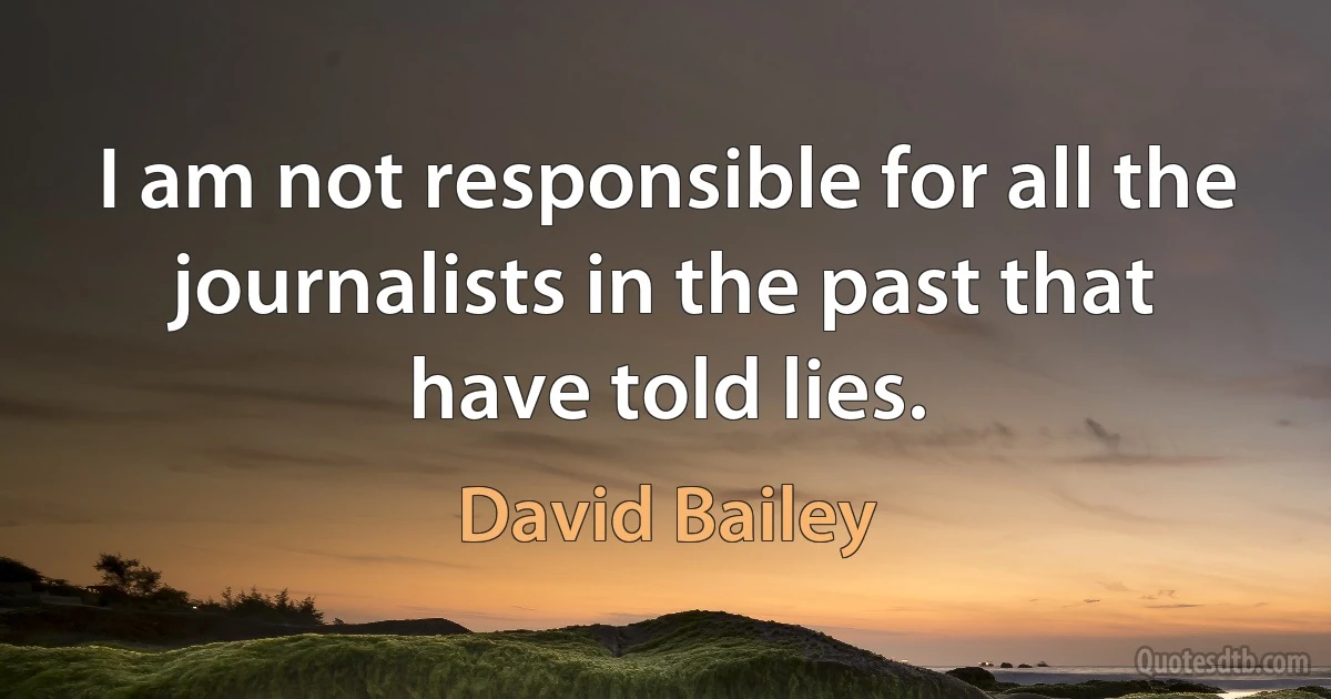 I am not responsible for all the journalists in the past that have told lies. (David Bailey)