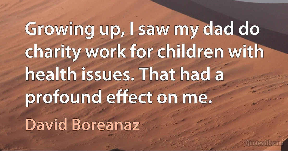 Growing up, I saw my dad do charity work for children with health issues. That had a profound effect on me. (David Boreanaz)